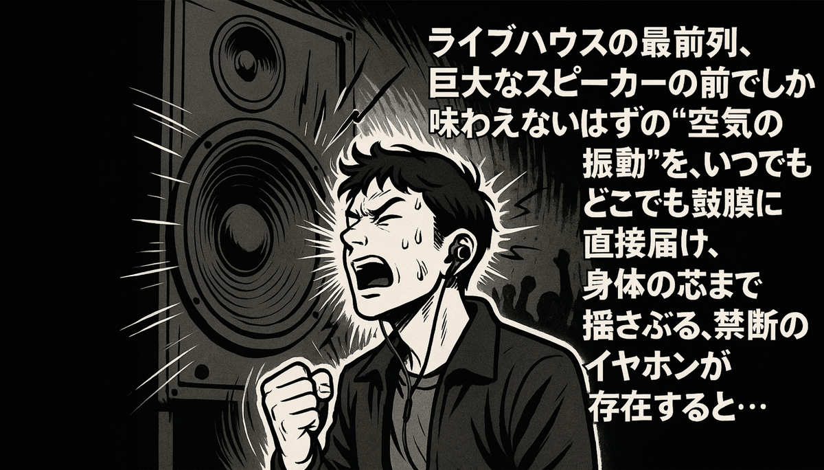 ライブハウスのような場所で、巨大なスピーカーから発せられる大音量に圧倒され、感情を露わに叫んでいる男性のイラスト。男性はイヤホンを装着しており、その周りには音の振動を表す線が描かれている。右側には「ライブハウスの最前列、巨大なスピーカーの前でしか味わえないはずの”空気の振動”を、いつでもどこでも鼓膜に直接届け、身体の芯まで揺さぶる、禁断のイヤホンが存在すると…」というテキストが縦書きで表示されている。